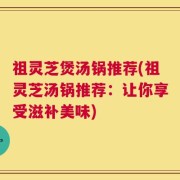 祖灵芝煲汤锅推荐(祖灵芝汤锅推荐：让你享受滋补美味)