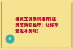 祖灵芝煲汤锅推荐(祖灵芝汤锅推荐：让你享受滋补美味)