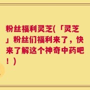 粉丝福利灵芝(「灵芝」粉丝们福利来了，快来了解这个神奇中药吧！)