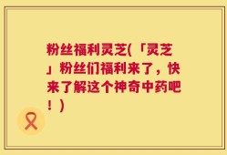 粉丝福利灵芝(「灵芝」粉丝们福利来了，快来了解这个神奇中药吧！)