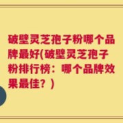 破壁灵芝孢子粉哪个品牌最好(破壁灵芝孢子粉排行榜：哪个品牌效果最佳？)