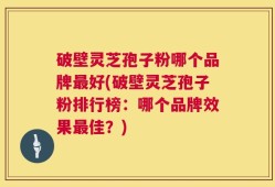 破壁灵芝孢子粉哪个品牌最好(破壁灵芝孢子粉排行榜：哪个品牌效果最佳？)