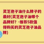 灵芝孢子油什么牌子的最好(灵芝孢子油哪个品牌好？-推荐5款值得购买的灵芝孢子油品牌)