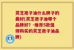灵芝孢子油什么牌子的最好(灵芝孢子油哪个品牌好？-推荐5款值得购买的灵芝孢子油品牌)