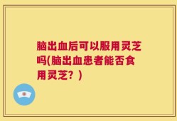 脑出血后可以服用灵芝吗(脑出血患者能否食用灵芝？)
