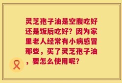 灵芝孢子油是空腹吃好还是饭后吃好？因为家里老人经常有小病感冒那些，买了灵芝孢子油，要怎么使用呢？