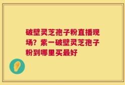 破壁灵芝孢子粉直播现场？紫一破壁灵芝孢子粉到哪里买最好