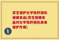 灵芝保护化学性肝损伤保健食品(灵芝保健食品对化学性肝损伤具有保护作用)