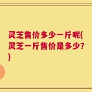 灵芝售价多少一斤呢(灵芝一斤售价是多少？)