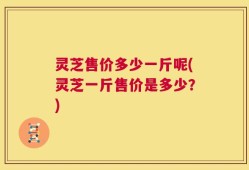 灵芝售价多少一斤呢(灵芝一斤售价是多少？)