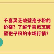 千喜灵芝破壁孢子粉的价格？了解千喜灵芝破壁孢子粉的市场行情？