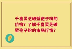 千喜灵芝破壁孢子粉的价格？了解千喜灵芝破壁孢子粉的市场行情？