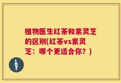 植物医生红茶和紫灵芝的区别(红茶vs紫灵芝：哪个更适合你？)