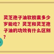 灵芝孢子油软胶囊多少岁能吃？灵芝和灵芝孢子油的功效有什么区别？