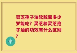 灵芝孢子油软胶囊多少岁能吃？灵芝和灵芝孢子油的功效有什么区别？