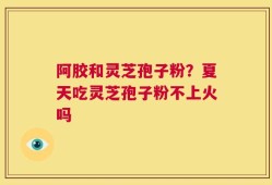 阿胶和灵芝孢子粉？夏天吃灵芝孢子粉不上火吗