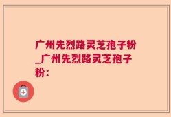 广州先烈路灵芝孢子粉_广州先烈路灵芝孢子粉：
