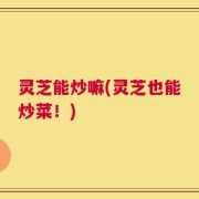 灵芝能炒嘛(灵芝也能炒菜！)