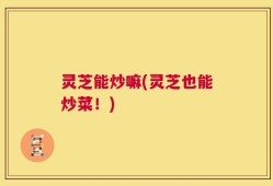 灵芝能炒嘛(灵芝也能炒菜！)