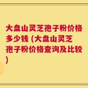 大盘山灵芝孢子粉价格多少钱 (大盘山灵芝孢子粉价格查询及比较)