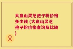 大盘山灵芝孢子粉价格多少钱 (大盘山灵芝孢子粉价格查询及比较)