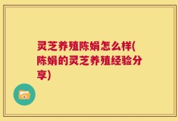 灵芝养殖陈娟怎么样(陈娟的灵芝养殖经验分享)