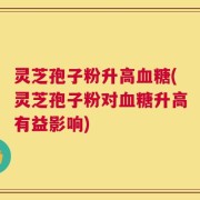 灵芝孢子粉升高血糖(灵芝孢子粉对血糖升高有益影响)