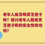 老年人能否喝灵芝孢子粉？探讨老年人服用灵芝孢子粉的安全性和功效？