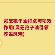 灵芝孢子油特点与功效作用(灵芝孢子油引领养生风潮)