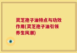 灵芝孢子油特点与功效作用(灵芝孢子油引领养生风潮)