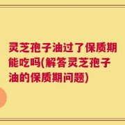 灵芝孢子油过了保质期能吃吗(解答灵芝孢子油的保质期问题)