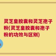 灵芝皇胶囊和灵芝孢子粉(灵芝皇胶囊和孢子粉的功效与区别)