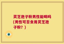 灵芝孢子粉男性能喝吗(男性可否食用灵芝孢子粉？)