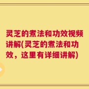 灵芝的煮法和功效视频讲解(灵芝的煮法和功效，这里有详细讲解)