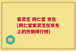 紫灵芝 同仁堂 京东(同仁堂紫灵芝在京东上的热销排行榜)