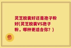 灵芝胶囊好还是孢子粉好(灵芝胶囊VS孢子粉，哪种更适合你？)