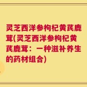 灵芝西洋参枸杞黄芪鹿茸(灵芝西洋参枸杞黄芪鹿茸：一种滋补养生的药材组合)