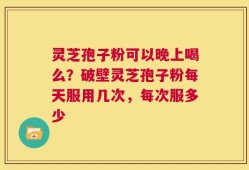 灵芝孢子粉可以晚上喝么？破壁灵芝孢子粉每天服用几次，每次服多少
