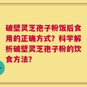 破壁灵芝孢子粉饭后食用的正确方式？科学解析破壁灵芝孢子粉的饮食方法？