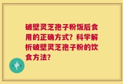破壁灵芝孢子粉饭后食用的正确方式？科学解析破壁灵芝孢子粉的饮食方法？
