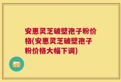 安惠灵芝破壁孢子粉价格(安惠灵芝破壁孢子粉价格大幅下调)