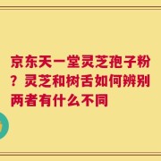 京东天一堂灵芝孢子粉？灵芝和树舌如何辨别两者有什么不同