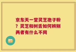 京东天一堂灵芝孢子粉？灵芝和树舌如何辨别两者有什么不同