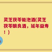 灵芝茯苓能泡酒(灵芝茯苓酿良酒，延年益寿！)