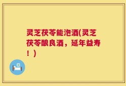 灵芝茯苓能泡酒(灵芝茯苓酿良酒，延年益寿！)