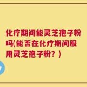 化疗期间能灵芝孢子粉吗(能否在化疗期间服用灵芝孢子粉？)