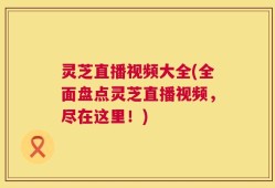 灵芝直播视频大全(全面盘点灵芝直播视频，尽在这里！)