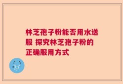 林芝孢子粉能否用水送服 探究林芝孢子粉的正确服用方式