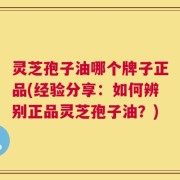 灵芝孢子油哪个牌子正品(经验分享：如何辨别正品灵芝孢子油？)