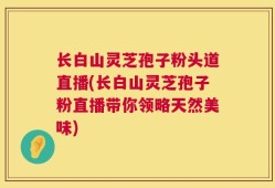 长白山灵芝孢子粉头道直播(长白山灵芝孢子粉直播带你领略天然美味)